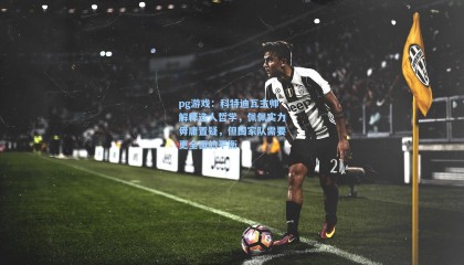 pg游戏：科特迪瓦主帅解释选人哲学，佩佩实力毋庸置疑，但国家队需要更全面的平衡