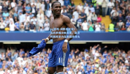 pg游戏-决胜盘送蛋！马内罗爆冷胜高芙，联合杯西班牙力压美国拔得头筹