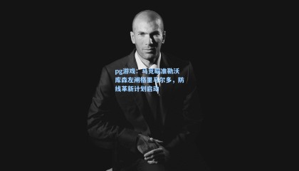 pg游戏：马竞瞄准勒沃库森左闸格里马尔多，防线革新计划启动