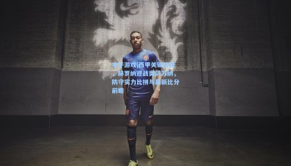 电子游戏|西甲关键战役，赫罗纳迎战奥萨苏纳，防守实力比拼与最新比分前瞻