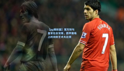 【pg模拟器】莱万特与皇家社会交锋，西甲赛场上的攻防艺术大比拼
