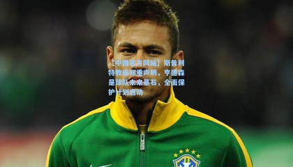 【中国官方网站】斯普利特教练郑重声明，亨德森是球队未来基石，全面保护计划启动