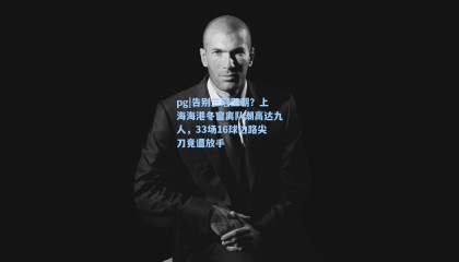 pg|告别三冠王朝？上海海港冬窗离队潮高达九人，33场16球边路尖刀竟遭放手