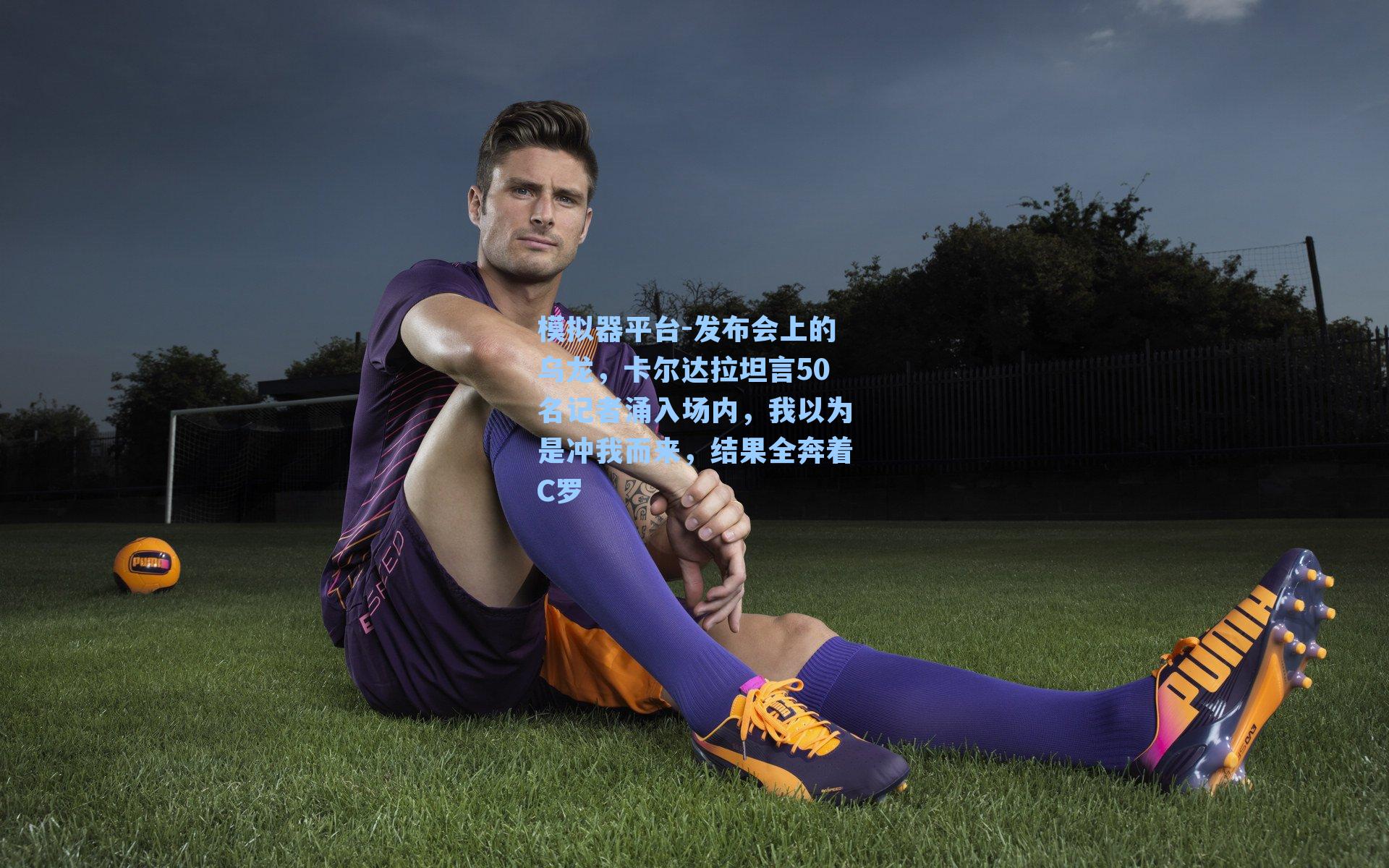 发布会上的乌龙，卡尔达拉坦言50名记者涌入场内，我以为是冲我而来，结果全奔着C罗